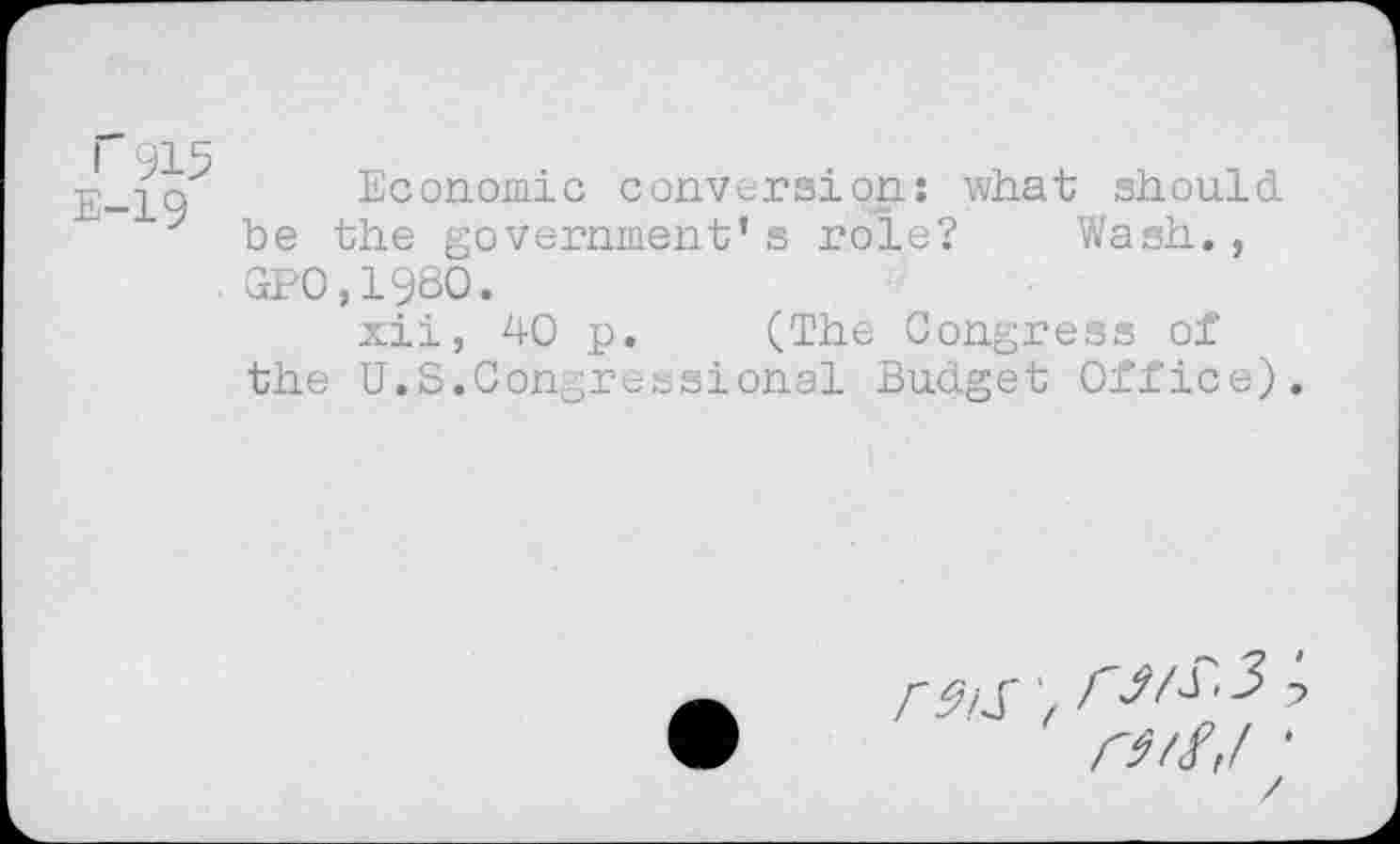 ﻿I 915 E-19
Economic conversion: what should be the government’s role? Wash., GPO,198O.
xii, 40 p. (The Congress of the U.S.Congressional Budget Office)
F9iS 'f
rstf'f